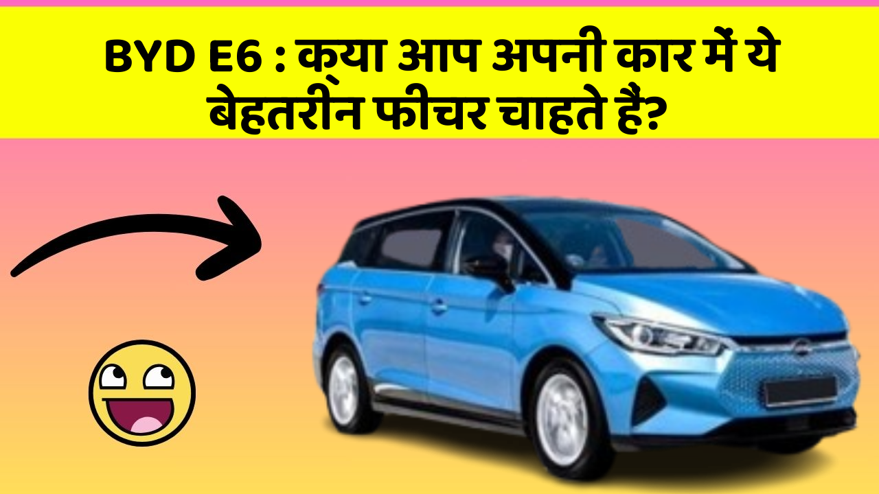 BYD E6: क्या आप अपनी कार में ये बेहतरीन फीचर चाहते हैं?